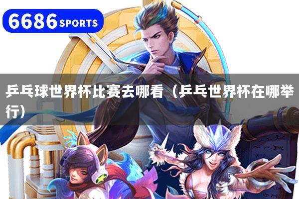 乒乓球世界杯比赛去哪看(乒乓世界杯在哪举行)