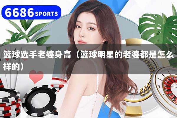 篮球选手老婆身高（篮球明星的老婆都是怎么样的）