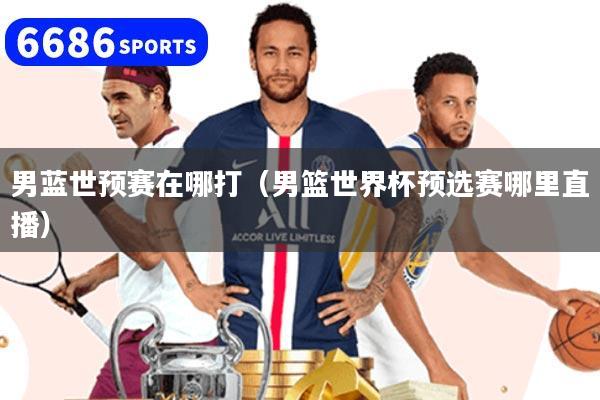 男蓝世预赛在哪打（男篮世界杯预选赛哪里直播）