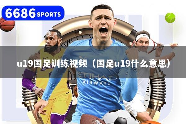 u19国足训练视频（国足u19什么意思）
